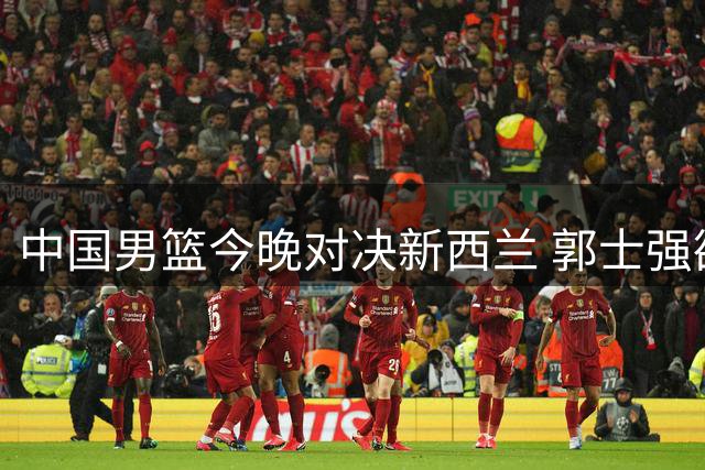 中国男篮今晚对决新西兰 郭士强欲扭转连败颓势