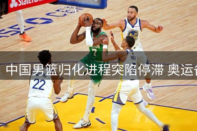 中国男篮归化进程突陷停滞 奥运备战前景蒙上阴影