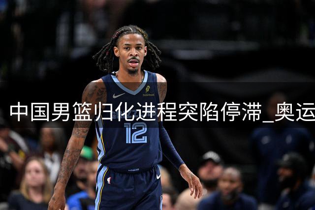 中国男篮归化进程突陷停滞 奥运备战前景蒙上阴影