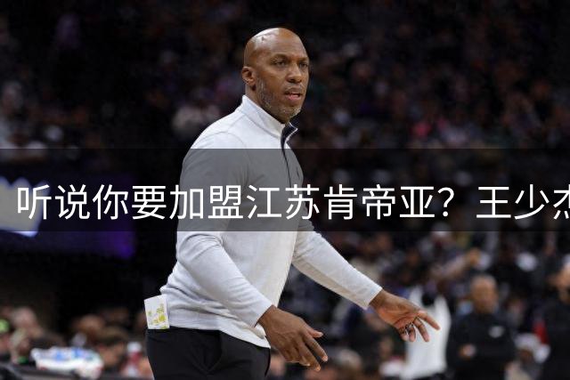 听说你要加盟江苏肯帝亚？王少杰本人回应：“不信谣 不传谣”