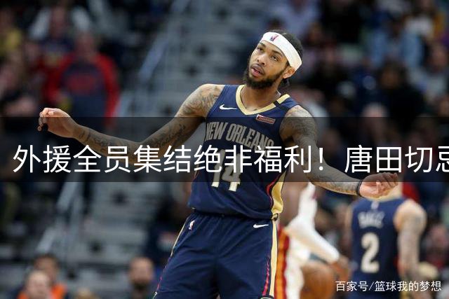 外援全员集结绝非福利！唐田切忌盲目堆首发，合理轮换乃破局密钥