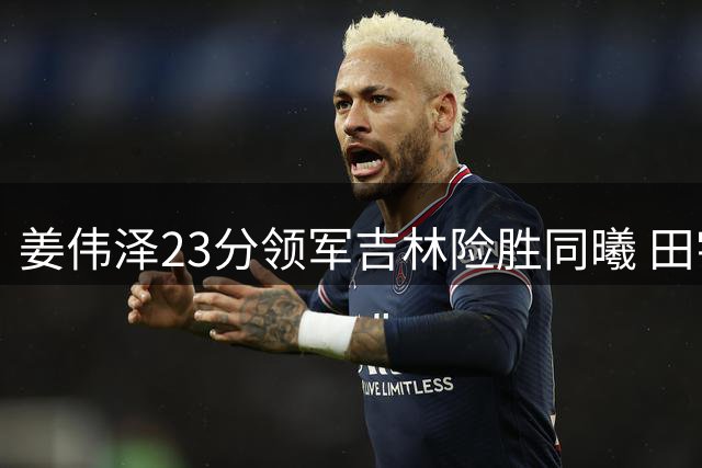 姜伟泽23分领军吉林险胜同曦 田宇恒27分难救主