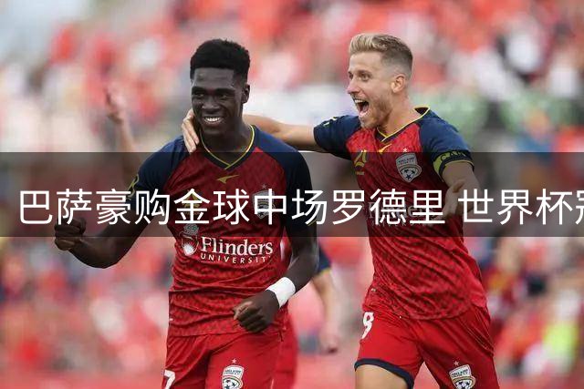 巴萨豪购金球中场罗德里 世界杯冠军三人组聚首诺坎普