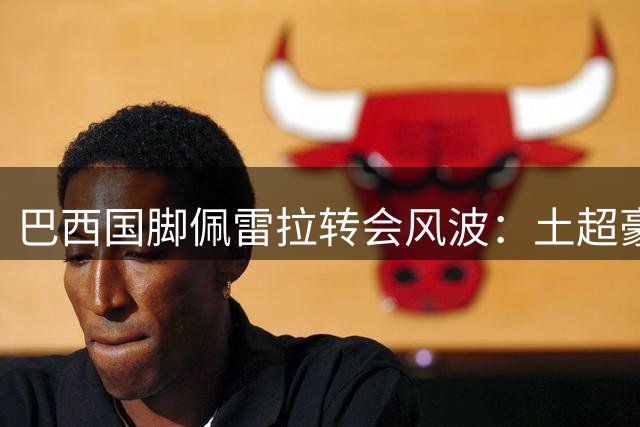 巴西国脚佩雷拉转会风波：土超豪门千万欧报价遭弗拉门戈强硬回绝