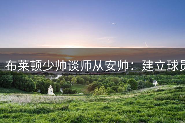 布莱顿少帅谈师从安帅：建立球员信任是执教精髓
