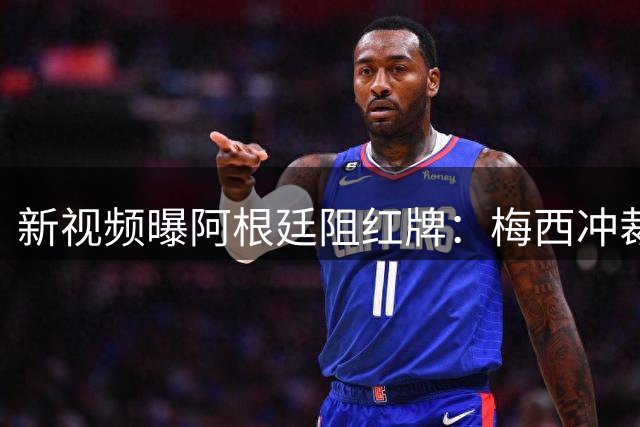 新视频曝阿根廷阻红牌：梅西冲裁判，队友假摔仍徒劳恩佐被罚下