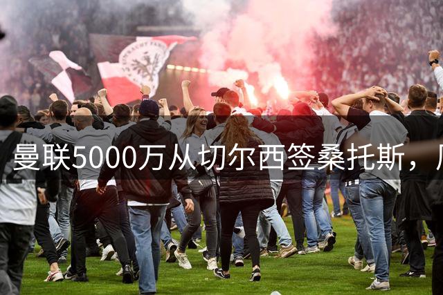 曼联5000万从切尔西签桑托斯，周四官宣！埃德森同时体检争当首签