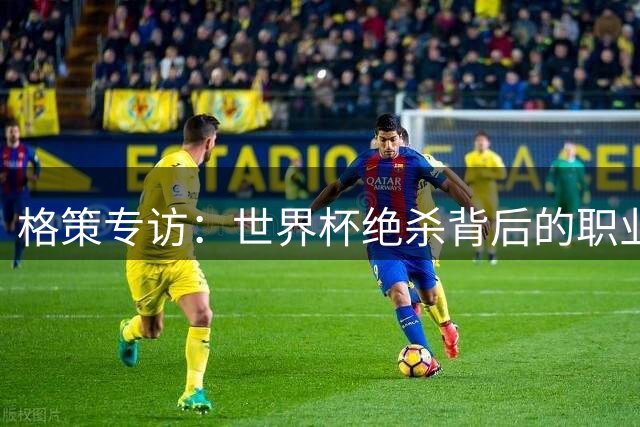 格策专访：世界杯绝杀背后的职业生涯转折与心理历程