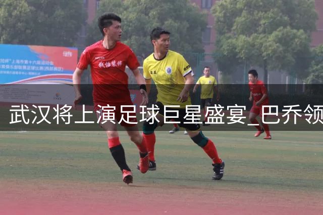 武汉将上演足球巨星盛宴 巴乔领衔众传奇亮相