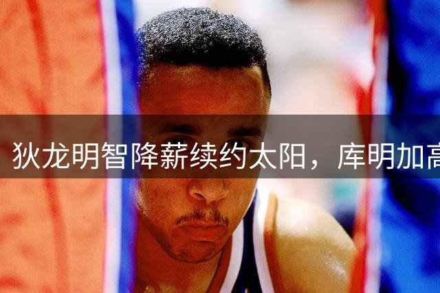 狄龙明智降薪续约太阳，库明加高估身价遭冷遇，NBA生存法则显真章