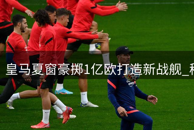 皇马夏窗豪掷1亿欧打造新战舰 穆帅领衔五大新援震撼亮相