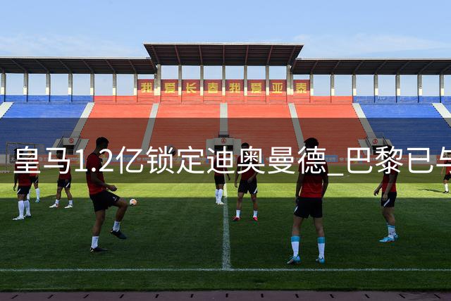 皇马1.2亿锁定迪奥曼德 巴黎已与球员达成个人协议