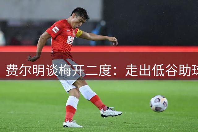 费尔明谈梅开二度：走出低谷助球队大胜 期待主场首秀