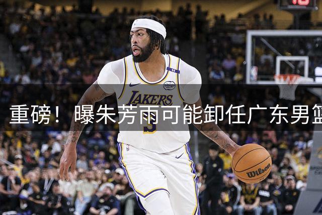 重磅！曝朱芳雨可能卸任广东男篮总经理 任期内曾助队完成3连冠