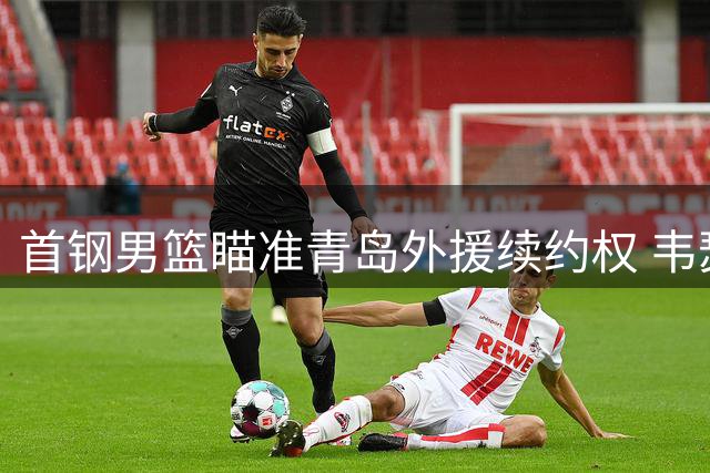 首钢男篮瞄准青岛外援续约权 韦瑟斯庞或成新赛季引援目标