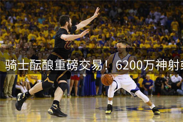 骑士酝酿重磅交易！6200万神射或成筹码换掘金潜力锋线