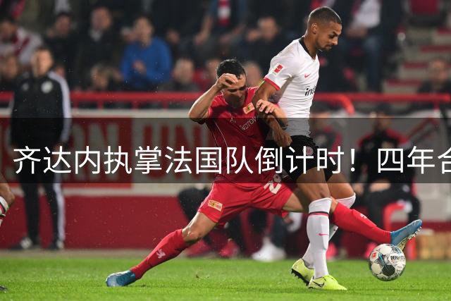 齐达内执掌法国队倒计时！四年合约细节曝光 首秀锁定欧国联