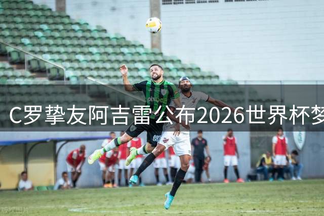 C罗挚友阿吉雷公布2026世界杯梦幻阵容 梅西意外落选引热议