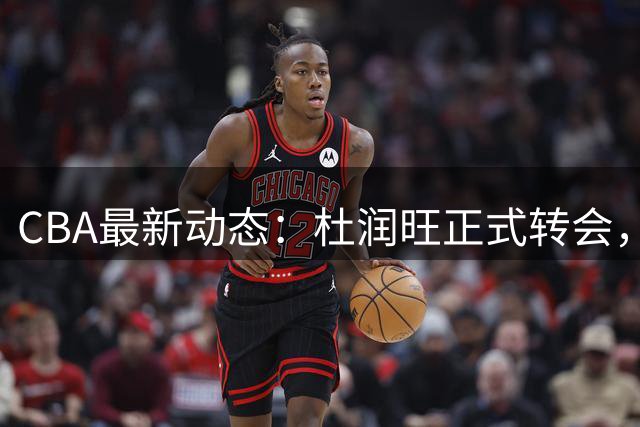 CBA最新动态：杜润旺正式转会，徐杰迎来利好，杜锋姐姐喜笑颜开