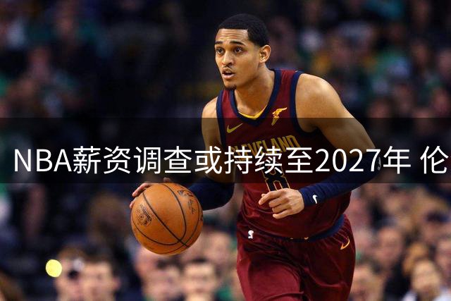 NBA薪资调查或持续至2027年 伦纳德留队概率升至两成