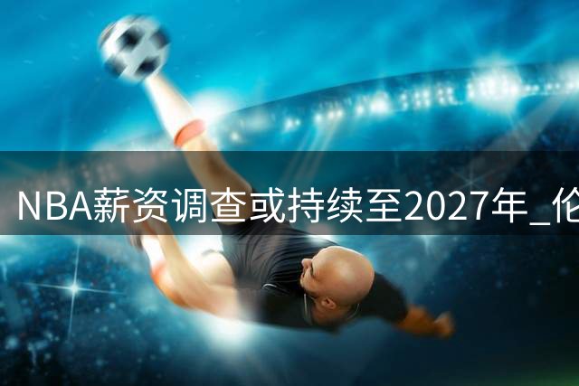 NBA薪资调查或持续至2027年 伦纳德留队概率升至两成